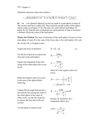 Chapter 11238
Substitute numerical values and evaluate v:
( ) ( )( ) m/s0.1kg/m1037.6/kgmN10673.6m0.8 282211
=×⋅×= −
πv
83 ••• Two identical spherical cavities are made in a lead sphere of radius R.
The cavities each have a radius R/2. They touch the outside surface of the sphere
and its center as in Figure 11-28. The mass of a solid uniform lead sphere of
radius R is M. Find the force of attraction on a point particle of mass m located at
a distance d from the center of the lead sphere.
Picture the Problem The force of attraction of the small sphere of mass m to the
lead sphere of mass M is the sum of the forces due to the solid sphere ( ) and
the cavities ( ) of negative mass.
SF
r
CF
r
Express the force of attraction: CS FFF
rrr
+= (1)
Use the law of gravity to express the
force due to the solid sphere:
iF ˆ
2S
d
GMm
−=
r
Express the magnitude of the force
acting on the small sphere due to one
cavity:
2
2
C
2
⎟
⎠
⎞
⎜
⎝
⎛
+
=
R
d
GM'm
F
where M′ is the negative mass of a
cavity.
Relate the negative mass of a cavity
to the mass of the sphere before
hollowing:
( ) MR
R
VM'
8
13
3
4
8
1
3
3
4
2
−=−=
⎥
⎥
⎦
⎤
⎢
⎢
⎣
⎡
⎟
⎠
⎞
⎜
⎝
⎛
−=−=
πρ
πρρ
Letting θ be the angle between the x
axis and the line joining the center of
the small sphere to the center of
either cavity, use the law of gravity
to express the force due to the two
cavities:
iF ˆcos
4
8
2 2
2
C θ
⎟⎟
⎠
⎞
⎜⎜
⎝
⎛
+
=
R
d
GMmr
because, by symmetry, the y
components add to zero.
Use the figure to express cosθ :
4
cos
2
2 R
d
d
+
=θ
 
