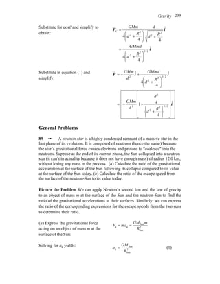 Gravity 239
Substitute for cosθ and simplify to
obtain:
i
iF
ˆ
4
4
ˆ
44
4
2/32
2
2
2
2
2
C
⎟⎟
⎠
⎞
⎜⎜
⎝
⎛
+
=
+⎟⎟
⎠
⎞
⎜⎜
⎝
⎛
+
=
R
d
GMmd
R
d
d
R
d
GMmr
Substitute in equation (1) and
simplify:
i
iiF
ˆ
4
41
ˆ
4
4
ˆ
2/32
2
3
2
2/32
2
2
⎥
⎥
⎥
⎥
⎥
⎦
⎤
⎢
⎢
⎢
⎢
⎢
⎣
⎡
⎭
⎬
⎫
⎩
⎨
⎧
+
−−=
⎟⎟
⎠
⎞
⎜⎜
⎝
⎛
+
+−=
R
d
d
d
GMm
R
d
GMmd
d
GMmr
General Problems
89 •• A neutron star is a highly condensed remnant of a massive star in the
last phase of its evolution. It is composed of neutrons (hence the name) because
the star’s gravitational force causes electrons and protons to ″coalesce″ into the
neutrons. Suppose at the end of its current phase, the Sun collapsed into a neutron
star (it can’t in actuality because it does not have enough mass) of radius 12.0 km,
without losing any mass in the process. (a) Calculate the ratio of the gravitational
acceleration at the surface of the Sun following its collapse compared to its value
at the surface of the Sun today. (b) Calculate the ratio of the escape speed from
the surface of the neutron-Sun to its value today.
Picture the Problem We can apply Newton’s second law and the law of gravity
to an object of mass m at the surface of the Sun and the neutron-Sun to find the
ratio of the gravitational accelerations at their surfaces. Similarly, we can express
the ratio of the corresponding expressions for the escape speeds from the two suns
to determine their ratio.
(a) Express the gravitational force
acting on an object of mass m at the
surface of the Sun:
2
Sun
Sun
gg
R
mGM
maF ==
Solving for ag yields:
2
Sun
Sun
g
R
GM
a = (1)
 