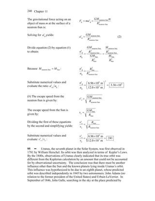 Chapter 11240
The gravitational force acting on an
object of mass m at the surface of a
neutron-Sun is:
2
-Sunneutron
-Sunneutron
gg '
R
mGM
maF ==
Solving for yields:g'a
2
-Sunneutron
-Sunneutron
g'
R
GM
a = (2)
Divide equation (2) by equation (1)
to obtain:
2
Sun
Sun
2
Sun-neutron
Sun-neutron
2
Sun
Sun
2
Sun-neutron
Sun-neutron
g
g'
R
M
R
M
R
GM
R
GM
a
a
==
Because :Sun-Sunneutron MM =
2
Sun-neutron
2
Sun
g
g'
R
R
a
a
=
Substitute numerical values and
evaluate the ratio :' gg aa
9
2
3
8
g
g
1036.3
m100.12
m1096.6'
×=⎟⎟
⎠
⎞
⎜⎜
⎝
⎛
×
×
=
a
a
(b) The escape speed from the
neutron-Sun is given by:
-Sunneutron
-Sunneutron
e'
R
GM
v =
The escape speed from the Sun is
given by:
Sun
Sun
e
R
GM
v =
Dividing the first of these equations
by the second and simplifying yields:
-Sunneutron
Sun
e
e'
R
R
v
v
=
Substitute numerical values and
evaluate :' ee vv 241
m100.12
m1096.6'
3
8
e
e
=
×
×
=
v
v
95 •• Uranus, the seventh planet in the Solar System, was first observed in
1781 by William Herschel. Its orbit was then analyzed in terms of Kepler’s Laws.
By the 1840s, observations of Uranus clearly indicated that its true orbit was
different from the Keplerian calculation by an amount that could not be accounted
for by observational uncertainty. The conclusion was that there must be another
influence other than the Sun and the known planets lying inside Uranus’s orbit.
This influence was hypothesized to be due to an eighth planet, whose predicted
orbit was described independently in 1845 by two astronomers: John Adams (no
relation to the former president of the United States) and Urbain LeVerrier. In
September of 1846, John Galle, searching in the sky at the place predicted by
 