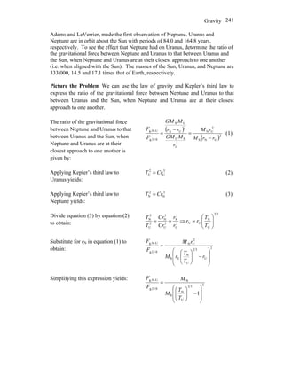 Gravity 241
Adams and LeVerrier, made the first observation of Neptune. Uranus and
Neptune are in orbit about the Sun with periods of 84.0 and 164.8 years,
respectively. To see the effect that Neptune had on Uranus, determine the ratio of
the gravitational force between Neptune and Uranus to that between Uranus and
the Sun, when Neptune and Uranus are at their closest approach to one another
(i.e. when aligned with the Sun). The masses of the Sun, Uranus, and Neptune are
333,000, 14.5 and 17.1 times that of Earth, respectively.
Picture the Problem We can use the law of gravity and Kepler’s third law to
express the ratio of the gravitational force between Neptune and Uranus to that
between Uranus and the Sun, when Neptune and Uranus are at their closest
approach to one another.
The ratio of the gravitational force
between Neptune and Uranus to that
between Uranus and the Sun, when
Neptune and Uranus are at their
closest approach to one another is
given by:
( )
( )2
UNS
2
UN
2
U
SU
2
UN
UN
S-Ug,
U-Ng,
rrM
rM
r
MGM
rr
MGM
F
F
−
=
−
= (1)
Applying Kepler’s third law to
Uranus yields:
3
U
2
U CrT = (2)
Applying Kepler’s third law to
Neptune yields:
3
N
2
N CrT = (3)
Divide equation (3) by equation (2)
to obtain: 3
U
3
N
3
U
3
N
2
U
2
N
r
r
Cr
Cr
T
T
== ⇒
32
U
N
UN ⎟⎟
⎠
⎞
⎜⎜
⎝
⎛
=
T
T
rr
Substitute for rN in equation (1) to
obtain: 2
U
32
U
N
US
2
UN
S-Ug,
U-Ng,
⎟
⎟
⎠
⎞
⎜
⎜
⎝
⎛
−⎟⎟
⎠
⎞
⎜⎜
⎝
⎛
=
r
T
T
rM
rM
F
F
Simplifying this expression yields:
232
U
N
S
N
S-Ug,
U-Ng,
1
⎟
⎟
⎠
⎞
⎜
⎜
⎝
⎛
−⎟⎟
⎠
⎞
⎜⎜
⎝
⎛
=
T
T
M
M
F
F
 