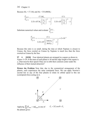 Chapter 11242
Because MN = 17.1ME and MS = 333,000ME:
232
U
N5
232
U
N
E
5
E
-SUg,
U-Ng,
11033.3
1.17
11033.3
1.17
⎟
⎟
⎠
⎞
⎜
⎜
⎝
⎛
−⎟⎟
⎠
⎞
⎜⎜
⎝
⎛
×
=
⎟
⎟
⎠
⎞
⎜
⎜
⎝
⎛
−⎟⎟
⎠
⎞
⎜⎜
⎝
⎛
×
=
T
T
T
T
M
M
F
F
Substitute numerical values and evaluate
S-Ug,
U-Ng,
F
F
:
4
232
5
-SUg,
U-Ng,
102
1
y0.84
y8.164
1033.3
1.17 −
×≈
⎟
⎟
⎠
⎞
⎜
⎜
⎝
⎛
−⎟⎟
⎠
⎞
⎜⎜
⎝
⎛
×
=
F
F
Because this ratio is so small, during the time at which Neptune is closest to
Uranus, the force exerted on Uranus by Neptune is much less than the force
exerted on Uranus by the Sun.
97 •• [SSM] Four identical planets are arranged in a square as shown in
Figure 11-29. If the mass of each planet is M and the edge length of the square is
a, what must be their speed if they are to orbit their common center under the
influence of their mutual attraction?
Picture the Problem Note that, due to the symmetrical arrangement of the
planets, each experiences the same centripetal force. We can apply Newton’s
second law to any of the four planets to relate its orbital speed to this net
(centripetal) force acting on it.
a
a
F
F
F
1
2
θ
θ
M M
MM
1
Applying radialradial aF
rr
m=∑ to one of
the planets gives:
21c cos2 FFF += θ
 