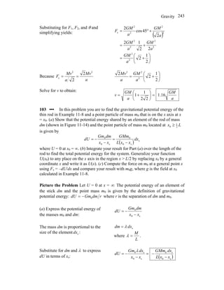 Gravity 243
Substituting for F1, F2, and θ and
simplifying yields:
( )
⎟
⎠
⎞
⎜
⎝
⎛
+=
+=
+°=
2
1
2
22
12
2
45cos
2
2
2
2
2
2
2
2
2
2
2
c
a
GM
a
GM
a
GM
a
GM
a
GM
F
Because
a
Mv
a
Mv
F
22
c
2
2
== ⎟
⎠
⎞
⎜
⎝
⎛
+=
2
1
2
2
2
22
a
GM
a
Mv
Solve for v to obtain:
a
GM
a
GM
v 16.1
22
1
1 =⎟
⎠
⎞
⎜
⎝
⎛
+=
103 ••• In this problem you are to find the gravitational potential energy of the
thin rod in Example 11-8 and a point particle of mass m0 that is on the x axis at x
= x0. (a) Show that the potential energy shared by an element of the rod of mass
dm (shown in Figure 11-14) and the point particle of mass m0 located at Lx 2
1
0 ≥
is given by
( ) s
s0
0
s0
0
dx
xxL
GMm
xx
dmGm
dU
−
=
−
−=
where U = 0 at x0 = ∞. (b) Integrate your result for Part (a) over the length of the
rod to find the total potential energy for the system. Generalize your function
U(x0) to any place on the x axis in the region x > L/2 by replacing x0 by a general
coordinate x and write it as U(x). (c) Compute the force on m0 at a general point x
using Fx = –dU/dx and compare your result with m0g, where g is the field at x0
calculated in Example 11-8.
Picture the Problem Let U = 0 at x = ∞. The potential energy of an element of
the stick dm and the point mass m0 is given by the definition of gravitational
potential energy: rdmGmdU 0−= where r is the separation of dm and m0.
(a) Express the potential energy of
the masses m0 and dm: s0
0
xx
dmGm
dU
−
−=
The mass dm is proportional to the
size of the element :sdx
sdxdm λ=
where
L
M
=λ .
Substitute for dm and λ to express
dU in terms of xs: ( )s0
s0
s0
s0
xxL
dxGMm
xx
dxGm
dU
−
−=
−
−=
λ
 