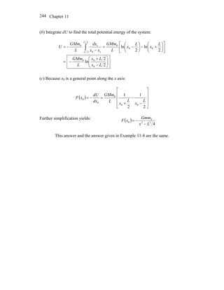 Chapter 11244
(b) Integrate dU to find the total potential energy of the system:
⎟⎟
⎠
⎞
⎜⎜
⎝
⎛
−
+
−=
⎥
⎦
⎤
⎢
⎣
⎡
⎟
⎠
⎞
⎜
⎝
⎛
+−⎟
⎠
⎞
⎜
⎝
⎛
−=
−
−= ∫−
2
2
ln
2
ln
2
ln
0
00
00
0
2/
2/ s0
s0
Lx
Lx
L
GMm
L
x
L
x
L
GMm
xx
dx
L
GMm
U
L
L
(c) Because x0 is a general point along the x axis:
( )
⎥
⎥
⎥
⎦
⎤
⎢
⎢
⎢
⎣
⎡
−
−
+
=−=
2
1
2
1
00
0
0
0
L
x
L
x
L
GMm
dx
dU
xF
Further simplification yields: ( )
422
0
0
Lx
Gmm
xF
−
−=
This answer and the answer given in Example 11-8 are the same.
 