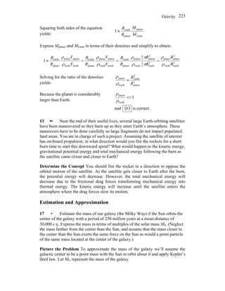 Gravity 223
Squaring both sides of the equation
yields: Earth
planet
planet
Earth
1
M
M
R
R
≈
Express Mplanet and MEarth in terms of their densities and simplify to obtain:
2
EarthEarth
2
planetplanet
3
Earth3
4
Earth
3
planet3
4
planet
planet
Earth
EarthEarth
planetplanet
planet
Earth
EarthEarth
planetplanet
planet
Earth
1
R
R
R
R
R
R
V
V
R
R
V
V
R
R
ρ
ρ
πρ
πρ
ρ
ρ
ρ
ρ
===≈
Solving for the ratio of the densities
yields: 2
planet
2
Earth
Earth
planet
R
R
≈
ρ
ρ
Because the planet is considerably
larger than Earth:
1
Earth
planet
<<
ρ
ρ
and ( )b is correct.
13 •• Near the end of their useful lives, several large Earth-orbiting satellites
have been maneuvered so they burn up as they enter Earth’s atmosphere. These
maneuvers have to be done carefully so large fragments do not impact populated
land areas. You are in charge of such a project. Assuming the satellite of interest
has on-board propulsion, in what direction would you fire the rockets for a short
burn time to start this downward spiral? What would happen to the kinetic energy,
gravitational potential energy and total mechanical energy following the burn as
the satellite came closer and closer to Earth?
Determine the Concept You should fire the rocket in a direction to oppose the
orbital motion of the satellite. As the satellite gets closer to Earth after the burn,
the potential energy will decrease. However, the total mechanical energy will
decrease due to the frictional drag forces transforming mechanical energy into
thermal energy. The kinetic energy will increase until the satellite enters the
atmosphere where the drag forces slow its motion.
Estimation and Approximation
17 • Estimate the mass of our galaxy (the Milky Way) if the Sun orbits the
center of the galaxy with a period of 250 million years at a mean distance of
30,000 c⋅y. Express the mass in terms of multiples of the solar mass MS. (Neglect
the mass farther from the center than the Sun, and assume that the mass closer to
the center than the Sun exerts the same force on the Sun as would a point particle
of the same mass located at the center of the galaxy.)
Picture the Problem To approximate the mass of the galaxy we’ll assume the
galactic center to be a point mass with the Sun in orbit about it and apply Kepler’s
third law. Let MG represent the mass of the galaxy.
 