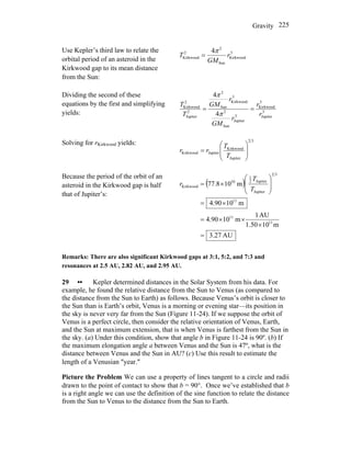 Gravity 225
Use Kepler’s third law to relate the
orbital period of an asteroid in the
Kirkwood gap to its mean distance
from the Sun:
3
Kirkwood
Sun
2
2
Kirkwood
4
r
GM
T
π
=
Dividing the second of these
equations by the first and simplifying
yields: 3
Jupiter
3
Kirkwood
3
Jupiter
Sun
2
3
Kirkwood
Sun
2
2
Jupiter
2
Kirkwood
4
4
r
r
r
GM
r
GM
T
T
==
π
π
Solving for rKirkwood yields: 32
Jupiter
Kirkwood
JupiterKirkwood ⎟
⎟
⎠
⎞
⎜
⎜
⎝
⎛
=
T
T
rr
Because the period of the orbit of an
asteroid in the Kirkwood gap is half
that of Jupiter’s:
( )
AU27.3
m101.50
AU1
m1090.4
m1090.4
m108.77
11
11
11
32
Jupiter
Jupiter2
1
10
Kirkwood
=
×
××=
×=
⎟
⎟
⎠
⎞
⎜
⎜
⎝
⎛
×=
T
T
r
Remarks: There are also significant Kirkwood gaps at 3:1, 5:2, and 7:3 and
resonances at 2.5 AU, 2.82 AU, and 2.95 AU.
29 •• Kepler determined distances in the Solar System from his data. For
example, he found the relative distance from the Sun to Venus (as compared to
the distance from the Sun to Earth) as follows. Because Venus’s orbit is closer to
the Sun than is Earth’s orbit, Venus is a morning or evening star—its position in
the sky is never very far from the Sun (Figure 11-24). If we suppose the orbit of
Venus is a perfect circle, then consider the relative orientation of Venus, Earth,
and the Sun at maximum extension, that is when Venus is farthest from the Sun in
the sky. (a) Under this condition, show that angle b in Figure 11-24 is 90º. (b) If
the maximum elongation angle a between Venus and the Sun is 47º, what is the
distance between Venus and the Sun in AU? (c) Use this result to estimate the
length of a Venusian ″year.″
Picture the Problem We can use a property of lines tangent to a circle and radii
drawn to the point of contact to show that b = 90°. Once we’ve established that b
is a right angle we can use the definition of the sine function to relate the distance
from the Sun to Venus to the distance from the Sun to Earth.
 