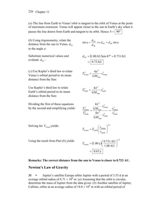 Chapter 11226
(a) The line from Earth to Venus' orbit is tangent to the orbit of Venus at the point
of maximum extension. Venus will appear closer to the sun in Earth’s sky when it
passes the line drawn from Earth and tangent to its orbit. Hence °= 90b
(b) Using trigonometry, relate the
distance from the sun to Venus
to the angle a:
SVd
add
d
d
a sinsin SESV
SE
SV
=⇒=
Substitute numerical values and
evaluate :SVd
( )
AU73.0
AU731.074sinAU00.1SV
=
=°=d
(c) Use Kepler’s third law to relate
Venus’s orbital period to its mean
distance from the Sun:
3
Venus
Sun
2
2
Venus
4
r
GM
T
π
=
Use Kepler’s third law to relate
Earth’s orbital period to its mean
distance from the Sun:
3
Earth
Sun
2
2
Earth
4
r
GM
T
π
=
Dividing the first of these equations
by the second and simplifying yields:
3
Earth
3
Venus
3
Earth
Sun
2
3
Venus
Sun
2
2
Earth
2
Venus
4
4
r
r
r
GM
r
GM
T
T
==
π
π
Solving for yields:VenusT 23
Earth
Venus
EarthVenus ⎟⎟
⎠
⎞
⎜⎜
⎝
⎛
=
r
r
TT
Using the result from Part (b) yields:
( )
y63.0
AU00.1
AU731.0
y00.1
23
Venus
=
⎟
⎠
⎞
⎜
⎝
⎛
=T
Remarks: The correct distance from the sun to Venus is closer to 0.723 AU.
Newton’s Law of Gravity
31 • Jupiter’s satellite Europa orbits Jupiter with a period of 3.55 d at an
average orbital radius of 6.71 × 108
m. (a) Assuming that the orbit is circular,
determine the mass of Jupiter from the data given. (b) Another satellite of Jupiter,
Callisto, orbits at an average radius of 18.8 × 108
m with an orbital period of
 