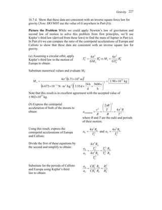 Gravity 227
16.7 d. Show that these data are consistent with an inverse square force law for
gravity (Note: DO NOT use the value of G anywhere in Part (b)).
Picture the Problem While we could apply Newton’s law of gravitation and
second law of motion to solve this problem from first principles, we’ll use
Kepler’s third law (derived from these laws) to find the mass of Jupiter in Part (a).
In Part (b) we can compare the ratio of the centripetal accelerations of Europa and
Callisto to show that these data are consistent with an inverse square law for
gravity.
(a) Assuming a circular orbit, apply
Kepler’s third law to the motion of
Europa to obtain:
3
E
J
2
2
E
4
R
GM
T
π
= ⇒ 3
E2
E
2
J
4
R
GT
M
π
=
Substitute numerical values and evaluate MJ:
( )
( )
kg1090.1
h
s3600
d
h24
d3.55/kgmN10673.6
m106.714 27
2
2211
382
J ×=
⎟
⎠
⎞
⎜
⎝
⎛
××⋅×
×
=
−
π
M
Note that this result is in excellent agreement with the accepted value of
1.902×1027
kg.
(b) Express the centripetal
acceleration of both of the moons to
obtain: 2
2
2
2
lcentripeta
4
2
T
R
R
T
R
R
v
a
π
π
=
⎟
⎠
⎞
⎜
⎝
⎛
==
where R and T are the radii and periods
of their motion.
Using this result, express the
centripetal accelerations of Europa
and Callisto:
2
E
E
2
E
4
T
R
a
π
= and 2
C
C
2
C
4
T
R
a
π
=
Divide the first of these equations by
the second and simplify to obtain:
C
E
2
E
2
C
2
C
C
2
2
E
E
2
C
E
4
4
R
R
T
T
T
R
T
R
a
a
==
π
π
Substitute for the periods of Callisto
and Europa using Kepler’s third
law to obtain:
2
E
2
C
C
E
3
E
3
C
C
E
R
R
R
R
CR
CR
a
a
==
 