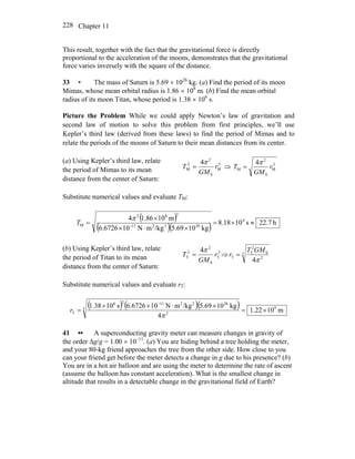 Chapter 11228
This result, together with the fact that the gravitational force is directly
proportional to the acceleration of the moons, demonstrates that the gravitational
force varies inversely with the square of the distance.
33 • The mass of Saturn is 5.69 × 1026
kg. (a) Find the period of its moon
Mimas, whose mean orbital radius is 1.86 × 108
m. (b) Find the mean orbital
radius of its moon Titan, whose period is 1.38 × 106
s.
Picture the Problem While we could apply Newton’s law of gravitation and
second law of motion to solve this problem from first principles, we’ll use
Kepler’s third law (derived from these laws) to find the period of Mimas and to
relate the periods of the moons of Saturn to their mean distances from its center.
(a) Using Kepler’s third law, relate
the period of Mimas to its mean
distance from the center of Saturn:
3
M
S
2
2
M
4
r
GM
T
π
= ⇒ 3
M
S
2
M
4
r
GM
T
π
=
Substitute numerical values and evaluate TM:
( )
( )( ) h22.7s1018.8
kg1069.5/kgmN106726.6
m1086.14 4
262211
382
M ≈×=
×⋅×
×
= −
π
T
(b) Using Kepler’s third law, relate
the period of Titan to its mean
distance from the center of Saturn:
3
T
S
2
2
T
4
r
GM
T
π
= ⇒ 3
2
S
2
T
T
4π
GMT
r =
Substitute numerical values and evaluate rT:
( ) ( )( ) m1022.1
4
kg1069.5/kgmN106726.6s1038.1 93
2
26221126
T ×=
×⋅××
=
−
π
r
41 •• A superconducting gravity meter can measure changes in gravity of
the order Δg/g = 1.00 × 10–11
. (a) You are hiding behind a tree holding the meter,
and your 80-kg friend approaches the tree from the other side. How close to you
can your friend get before the meter detects a change in g due to his presence? (b)
You are in a hot air balloon and are using the meter to determine the rate of ascent
(assume the balloon has constant acceleration). What is the smallest change in
altitude that results in a detectable change in the gravitational field of Earth?
 