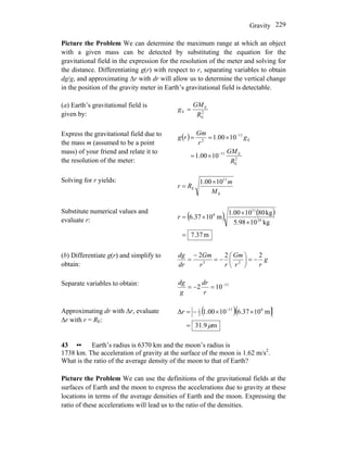 Gravity 229
Picture the Problem We can determine the maximum range at which an object
with a given mass can be detected by substituting the equation for the
gravitational field in the expression for the resolution of the meter and solving for
the distance. Differentiating g(r) with respect to r, separating variables to obtain
dg/g, and approximating Δr with dr will allow us to determine the vertical change
in the position of the gravity meter in Earth’s gravitational field is detectable.
(a) Earth’s gravitational field is
given by: 2
E
E
E
R
GM
g =
Express the gravitational field due to
the mass m (assumed to be a point
mass) of your friend and relate it to
the resolution of the meter:
( )
2
E
E11
E
11
2
1000.1
1000.1
R
GM
g
r
Gm
rg
−
−
×=
×==
Solving for r yields:
E
11
E
1000.1
M
m
Rr
×
=
Substitute numerical values and
evaluate r: ( ) ( )
m37.7
kg105.98
kg801000.1
m106.37 24
11
6
=
×
×
×=r
(b) Differentiate g(r) and simplify to
obtain:
g
rr
Gm
rr
Gm
dr
dg 222
23
−=⎟
⎠
⎞
⎜
⎝
⎛
−=
−
=
Separate variables to obtain: 11
102 −
=−=
r
dr
g
dg
Approximating dr with Δr, evaluate
Δr with r = RE:
( )( )
m9.31
m1037.61000.1Δ 611
2
1
μ=
××−= −
r
43 •• Earth’s radius is 6370 km and the moon’s radius is
1738 km. The acceleration of gravity at the surface of the moon is 1.62 m/s2
.
What is the ratio of the average density of the moon to that of Earth?
Picture the Problem We can use the definitions of the gravitational fields at the
surfaces of Earth and the moon to express the accelerations due to gravity at these
locations in terms of the average densities of Earth and the moon. Expressing the
ratio of these accelerations will lead us to the ratio of the densities.
 