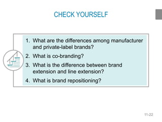 11-22
CHECK YOURSELF
1. What are the differences among manufacturer
and private-label brands?
2. What is co-branding?
3. What is the difference between brand
extension and line extension?
4. What is brand repositioning?
 