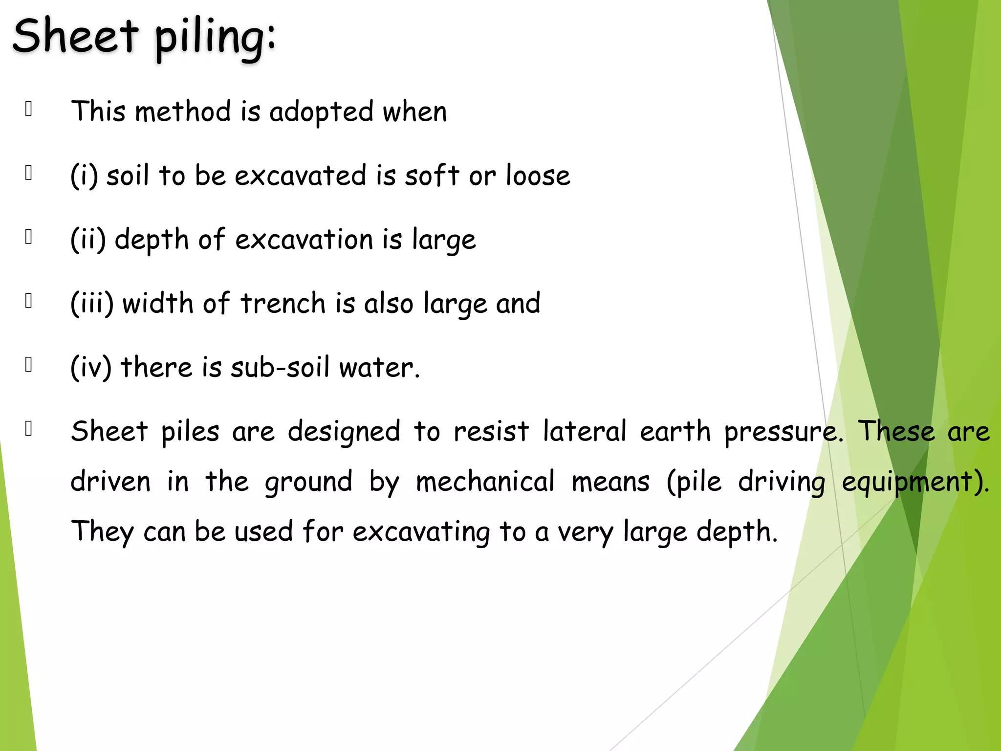 Sheet piling:
 This method is adopted when
 (i) soil to be excavated is soft or loose
 (ii) depth of excavation is large
 (iii) width of trench is also large and
 (iv) there is sub-soil water.
 Sheet piles are designed to resist lateral earth pressure. These are
driven in the ground by mechanical means (pile driving equipment).
They can be used for excavating to a very large depth.
 