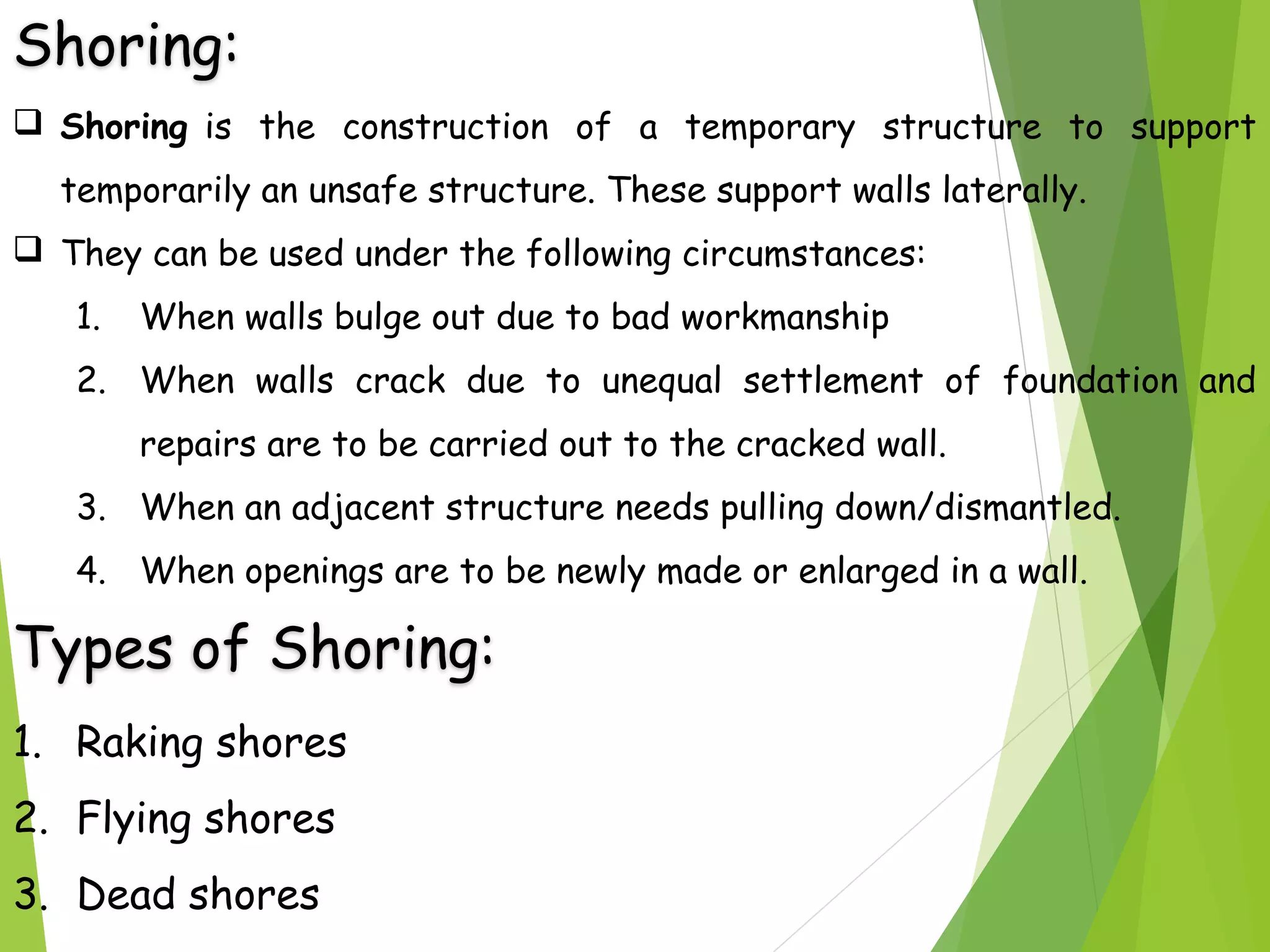 Shoring:
 Shoring is the construction of a temporary structure to support
temporarily an unsafe structure. These support walls laterally.
 They can be used under the following circumstances:
1. When walls bulge out due to bad workmanship
2. When walls crack due to unequal settlement of foundation and
repairs are to be carried out to the cracked wall.
3. When an adjacent structure needs pulling down/dismantled.
4. When openings are to be newly made or enlarged in a wall.
Types of Shoring:
1. Raking shores
2. Flying shores
3. Dead shores
 