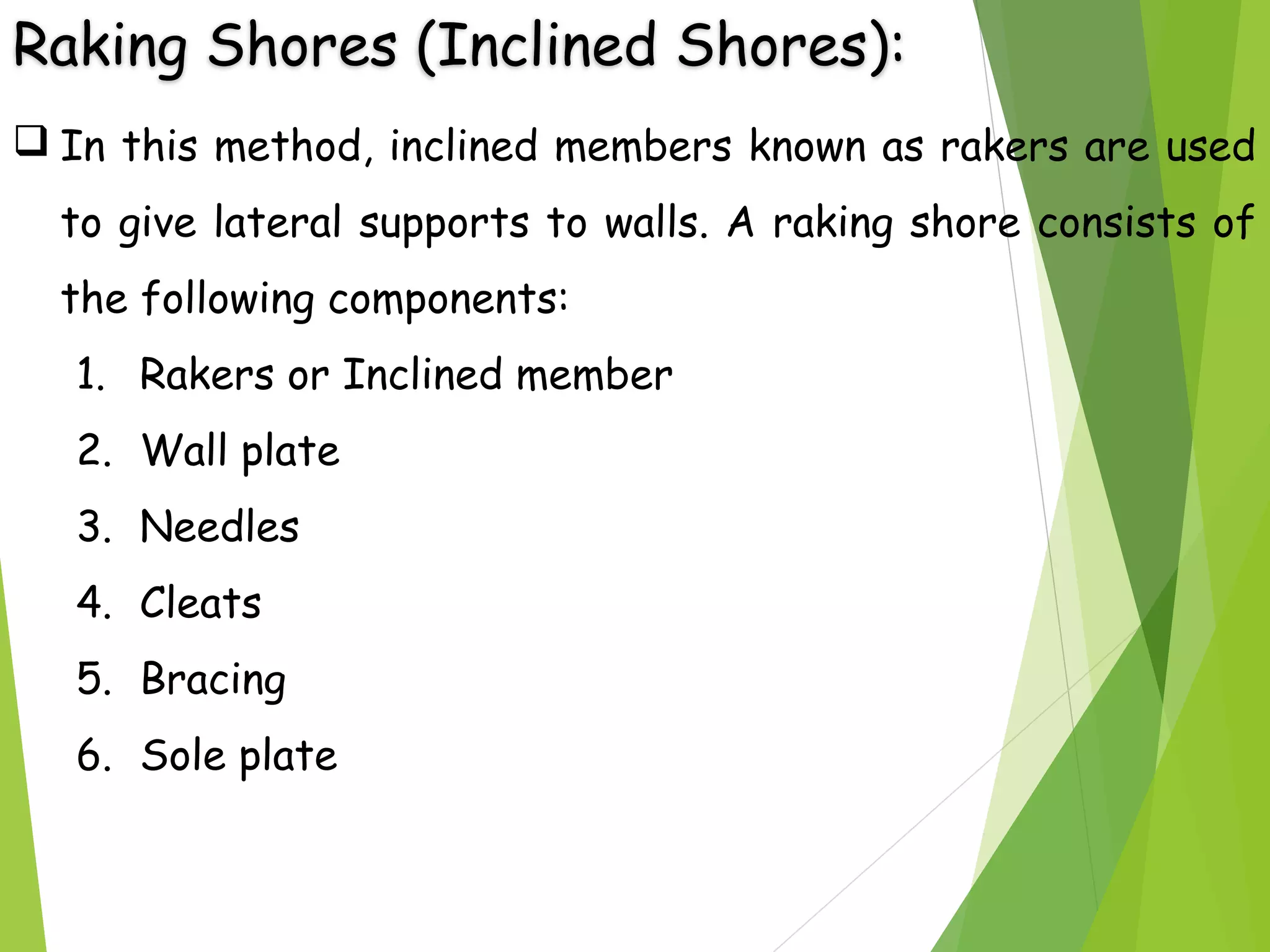 Raking Shores (Inclined Shores):
 In this method, inclined members known as rakers are used
to give lateral supports to walls. A raking shore consists of
the following components:
1. Rakers or Inclined member
2. Wall plate
3. Needles
4. Cleats
5. Bracing
6. Sole plate
 