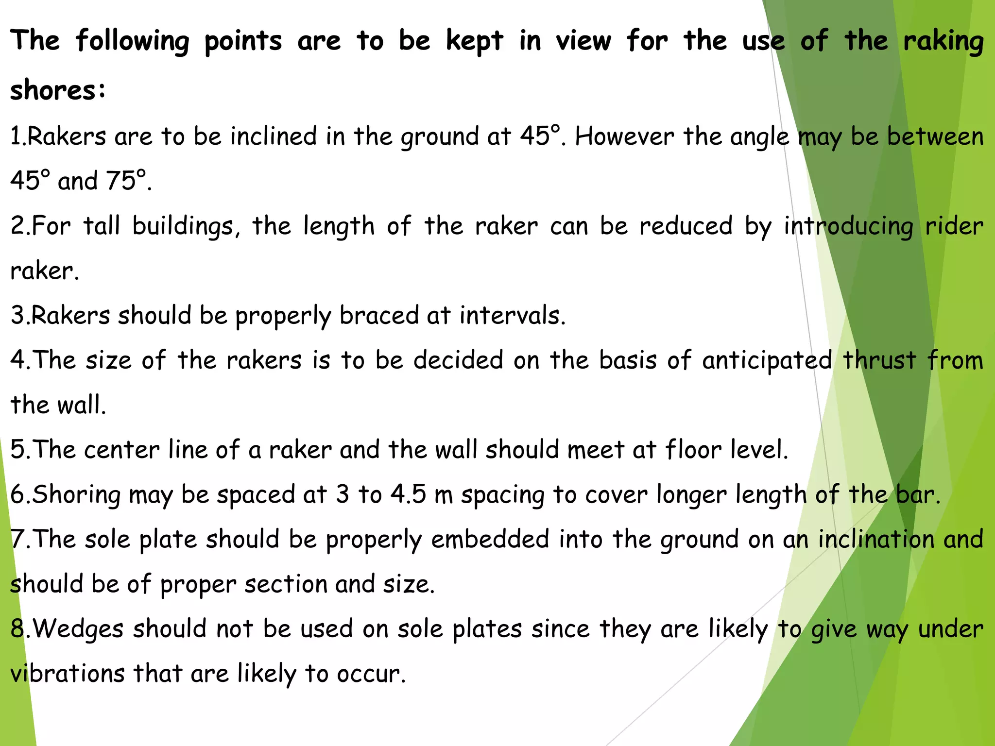 The following points are to be kept in view for the use of the raking
shores:
1.Rakers are to be inclined in the ground at 45°. However the angle may be between
45° and 75°.
2.For tall buildings, the length of the raker can be reduced by introducing rider
raker.
3.Rakers should be properly braced at intervals.
4.The size of the rakers is to be decided on the basis of anticipated thrust from
the wall.
5.The center line of a raker and the wall should meet at floor level.
6.Shoring may be spaced at 3 to 4.5 m spacing to cover longer length of the bar.
7.The sole plate should be properly embedded into the ground on an inclination and
should be of proper section and size.
8.Wedges should not be used on sole plates since they are likely to give way under
vibrations that are likely to occur.
 