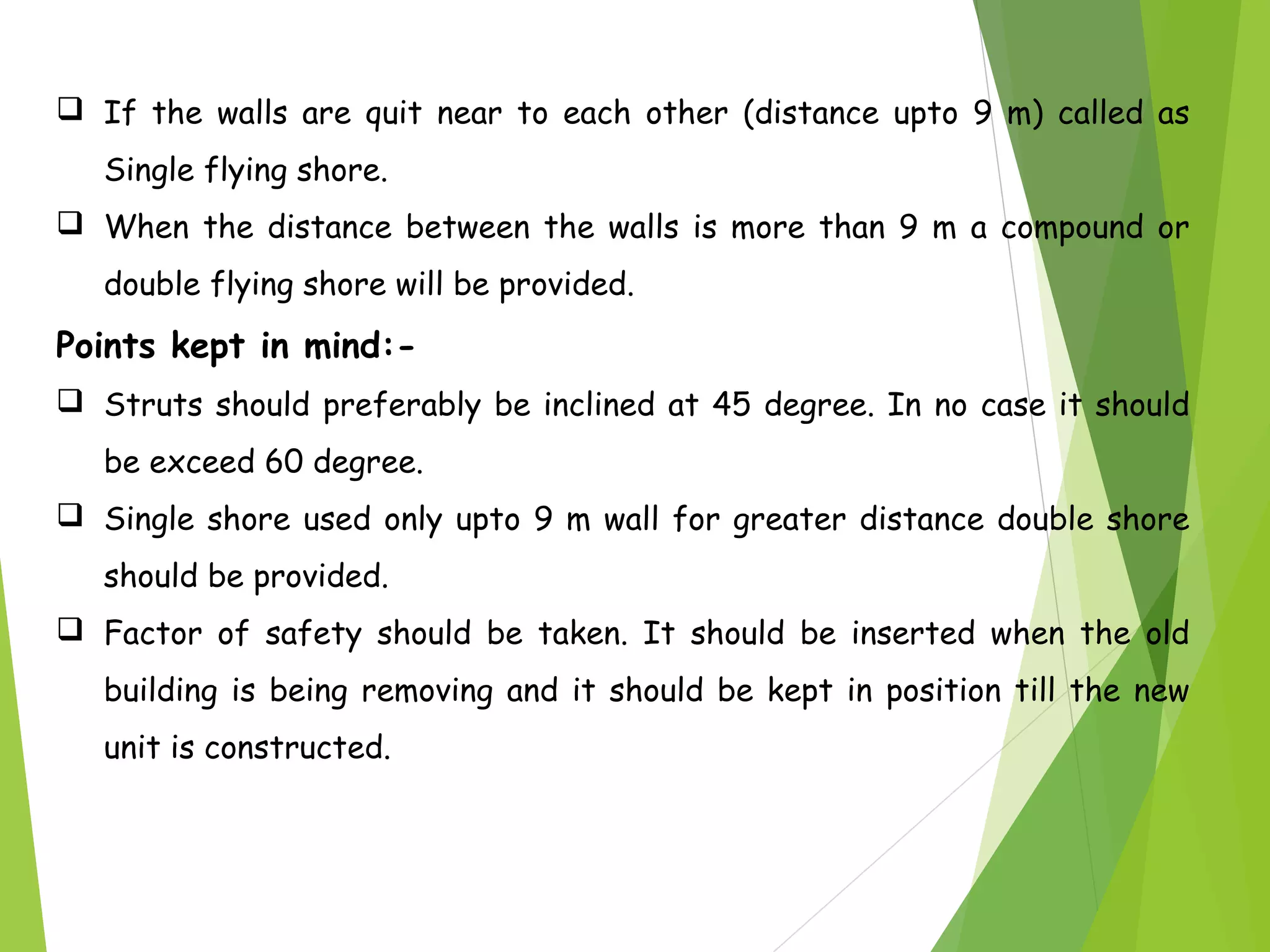  If the walls are quit near to each other (distance upto 9 m) called as
Single flying shore.
 When the distance between the walls is more than 9 m a compound or
double flying shore will be provided.
Points kept in mind:-
 Struts should preferably be inclined at 45 degree. In no case it should
be exceed 60 degree.
 Single shore used only upto 9 m wall for greater distance double shore
should be provided.
 Factor of safety should be taken. It should be inserted when the old
building is being removing and it should be kept in position till the new
unit is constructed.
 