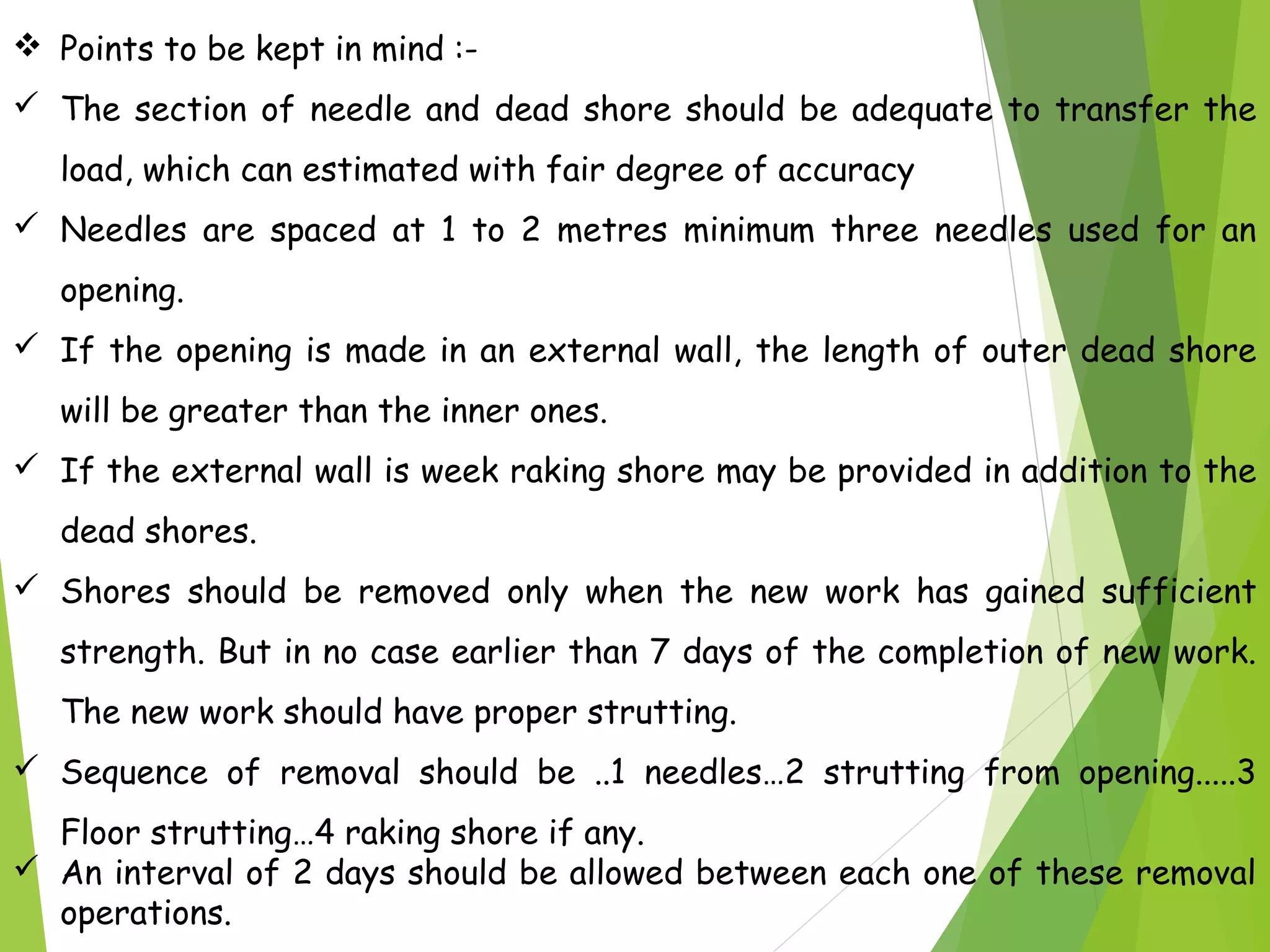  Points to be kept in mind :-
 The section of needle and dead shore should be adequate to transfer the
load, which can estimated with fair degree of accuracy
 Needles are spaced at 1 to 2 metres minimum three needles used for an
opening.
 If the opening is made in an external wall, the length of outer dead shore
will be greater than the inner ones.
 If the external wall is week raking shore may be provided in addition to the
dead shores.
 Shores should be removed only when the new work has gained sufficient
strength. But in no case earlier than 7 days of the completion of new work.
The new work should have proper strutting.
 Sequence of removal should be ..1 needles…2 strutting from opening.....3
Floor strutting…4 raking shore if any.
 An interval of 2 days should be allowed between each one of these removal
operations.
 