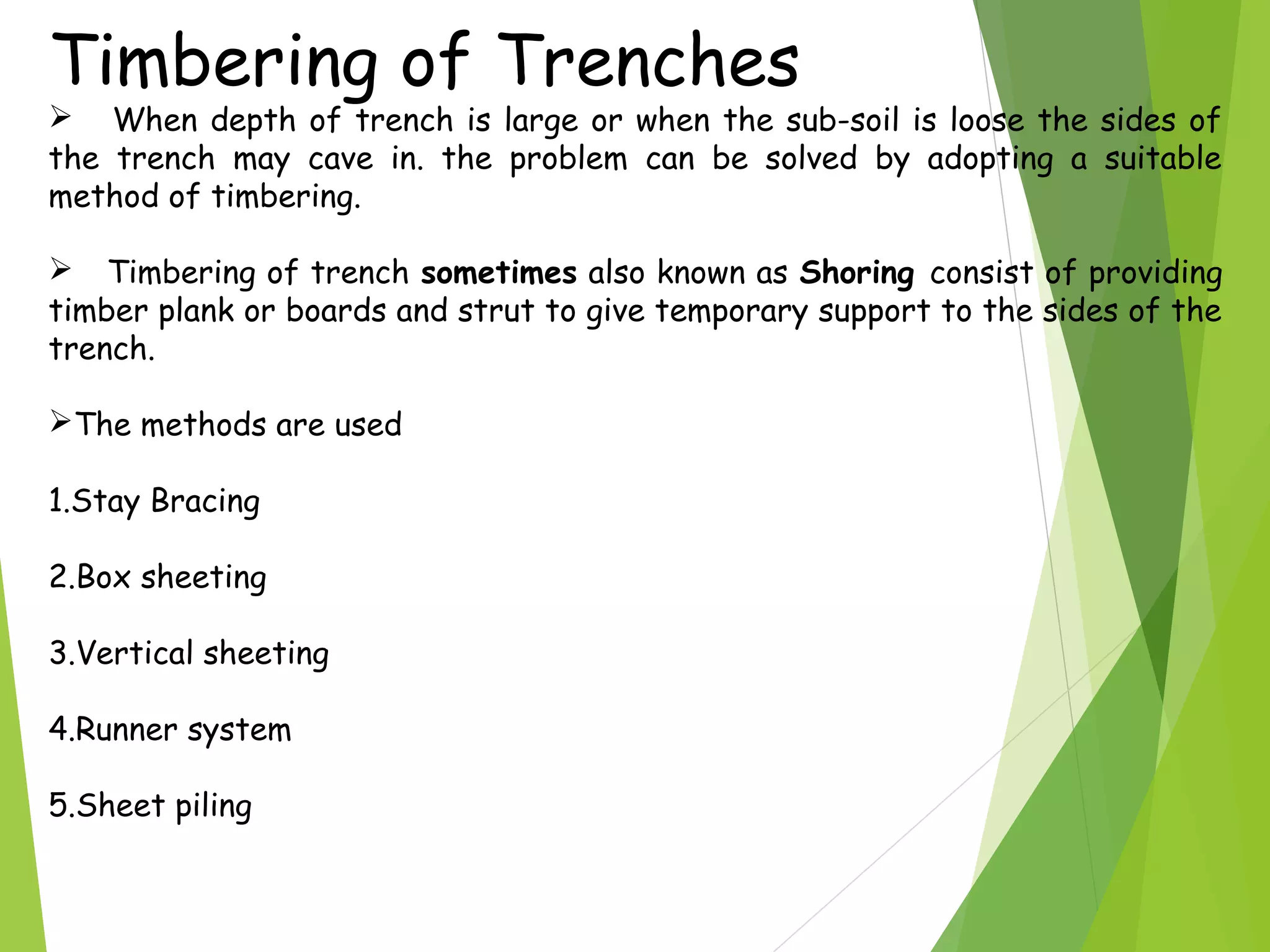 Timbering of Trenches
 When depth of trench is large or when the sub-soil is loose the sides of
the trench may cave in. the problem can be solved by adopting a suitable
method of timbering.
 Timbering of trench sometimes also known as Shoring consist of providing
timber plank or boards and strut to give temporary support to the sides of the
trench.
The methods are used
1.Stay Bracing
2.Box sheeting
3.Vertical sheeting
4.Runner system
5.Sheet piling
 