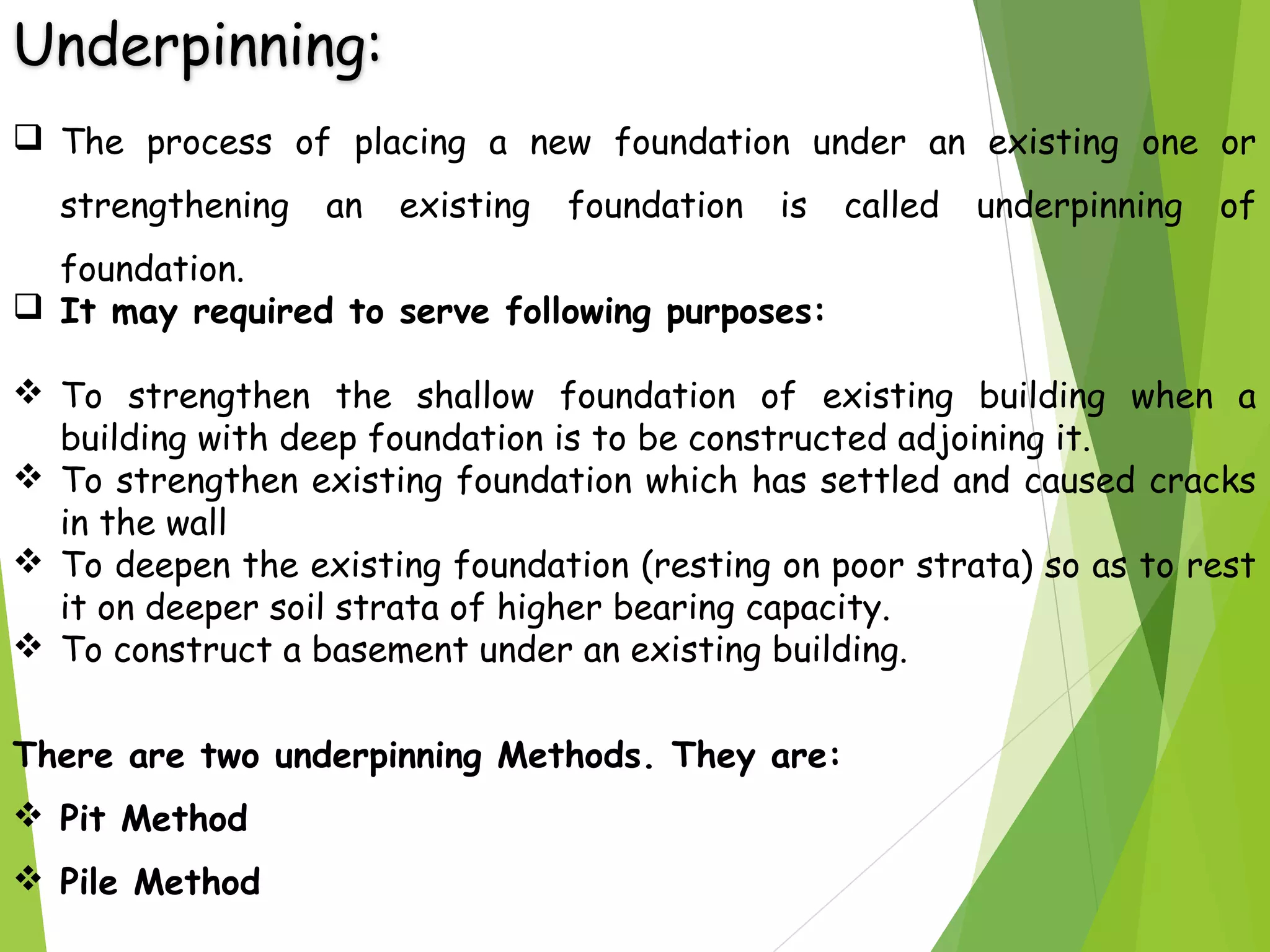 Underpinning:
 The process of placing a new foundation under an existing one or
strengthening an existing foundation is called underpinning of
foundation.
 It may required to serve following purposes:
 To strengthen the shallow foundation of existing building when a
building with deep foundation is to be constructed adjoining it.
 To strengthen existing foundation which has settled and caused cracks
in the wall
 To deepen the existing foundation (resting on poor strata) so as to rest
it on deeper soil strata of higher bearing capacity.
 To construct a basement under an existing building.
There are two underpinning Methods. They are:
 Pit Method
 Pile Method
 