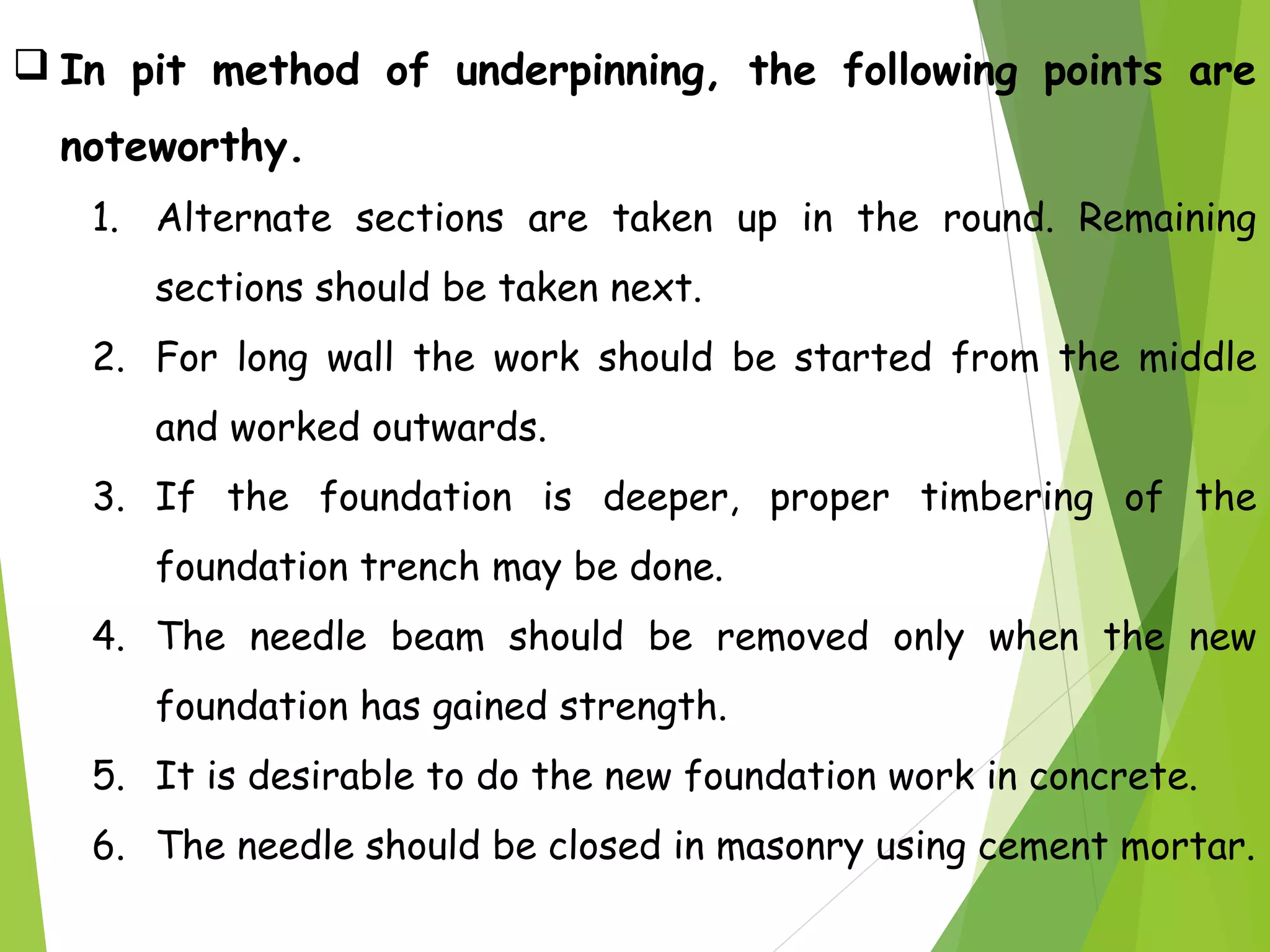  In pit method of underpinning, the following points are
noteworthy.
1. Alternate sections are taken up in the round. Remaining
sections should be taken next.
2. For long wall the work should be started from the middle
and worked outwards.
3. If the foundation is deeper, proper timbering of the
foundation trench may be done.
4. The needle beam should be removed only when the new
foundation has gained strength.
5. It is desirable to do the new foundation work in concrete.
6. The needle should be closed in masonry using cement mortar.
 
