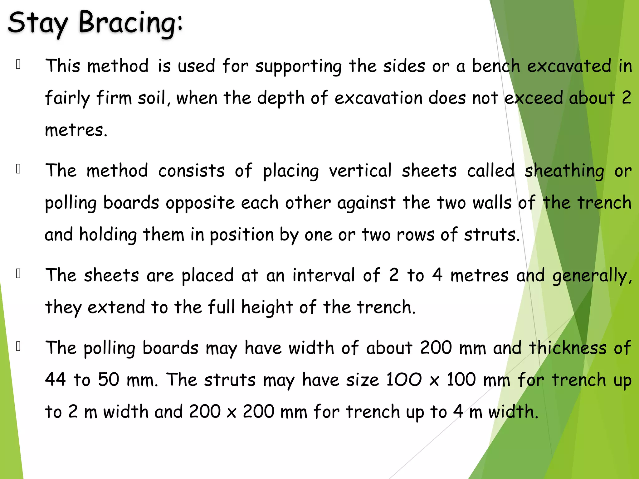 Stay Bracing:
 This method is used for supporting the sides or a bench excavated in
fairly firm soil, when the depth of excavation does not exceed about 2
metres.
 The method consists of placing vertical sheets called sheathing or
polling boards opposite each other against the two walls of the trench
and holding them in position by one or two rows of struts.
 The sheets are placed at an interval of 2 to 4 metres and generally,
they extend to the full height of the trench.
 The polling boards may have width of about 200 mm and thickness of
44 to 50 mm. The struts may have size 1OO x 100 mm for trench up
to 2 m width and 200 x 200 mm for trench up to 4 m width.
 