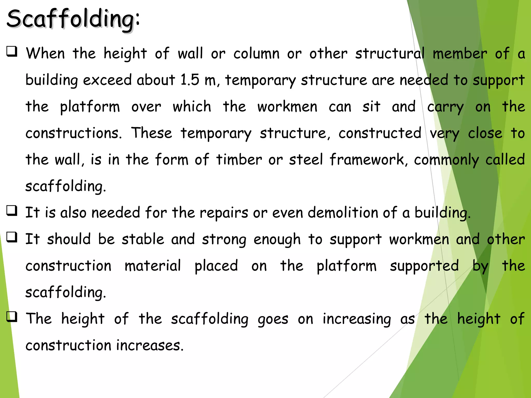 ScaffoldingScaffolding:
 When the height of wall or column or other structural member of a
building exceed about 1.5 m, temporary structure are needed to support
the platform over which the workmen can sit and carry on the
constructions. These temporary structure, constructed very close to
the wall, is in the form of timber or steel framework, commonly called
scaffolding.
 It is also needed for the repairs or even demolition of a building.
 It should be stable and strong enough to support workmen and other
construction material placed on the platform supported by the
scaffolding.
 The height of the scaffolding goes on increasing as the height of
construction increases.
 