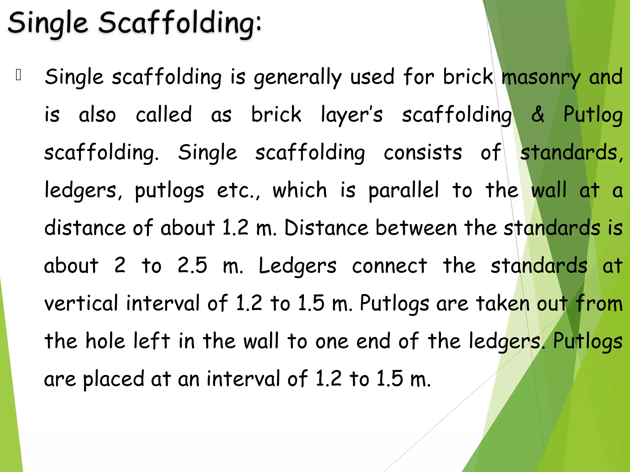 Single Scaffolding:
 Single scaffolding is generally used for brick masonry and
is also called as brick layer’s scaffolding & Putlog
scaffolding. Single scaffolding consists of standards,
ledgers, putlogs etc., which is parallel to the wall at a
distance of about 1.2 m. Distance between the standards is
about 2 to 2.5 m. Ledgers connect the standards at
vertical interval of 1.2 to 1.5 m. Putlogs are taken out from
the hole left in the wall to one end of the ledgers. Putlogs
are placed at an interval of 1.2 to 1.5 m.
 