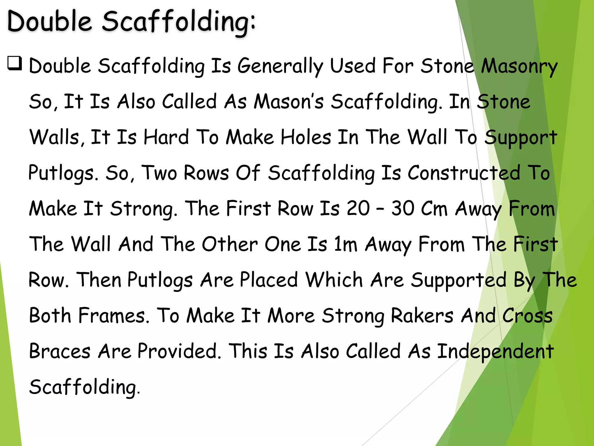 Double Scaffolding:
 Double Scaffolding Is Generally Used For Stone Masonry
So, It Is Also Called As Mason’s Scaffolding. In Stone
Walls, It Is Hard To Make Holes In The Wall To Support
Putlogs. So, Two Rows Of Scaffolding Is Constructed To
Make It Strong. The First Row Is 20 – 30 Cm Away From
The Wall And The Other One Is 1m Away From The First
Row. Then Putlogs Are Placed Which Are Supported By The
Both Frames. To Make It More Strong Rakers And Cross
Braces Are Provided. This Is Also Called As Independent
Scaffolding.
 