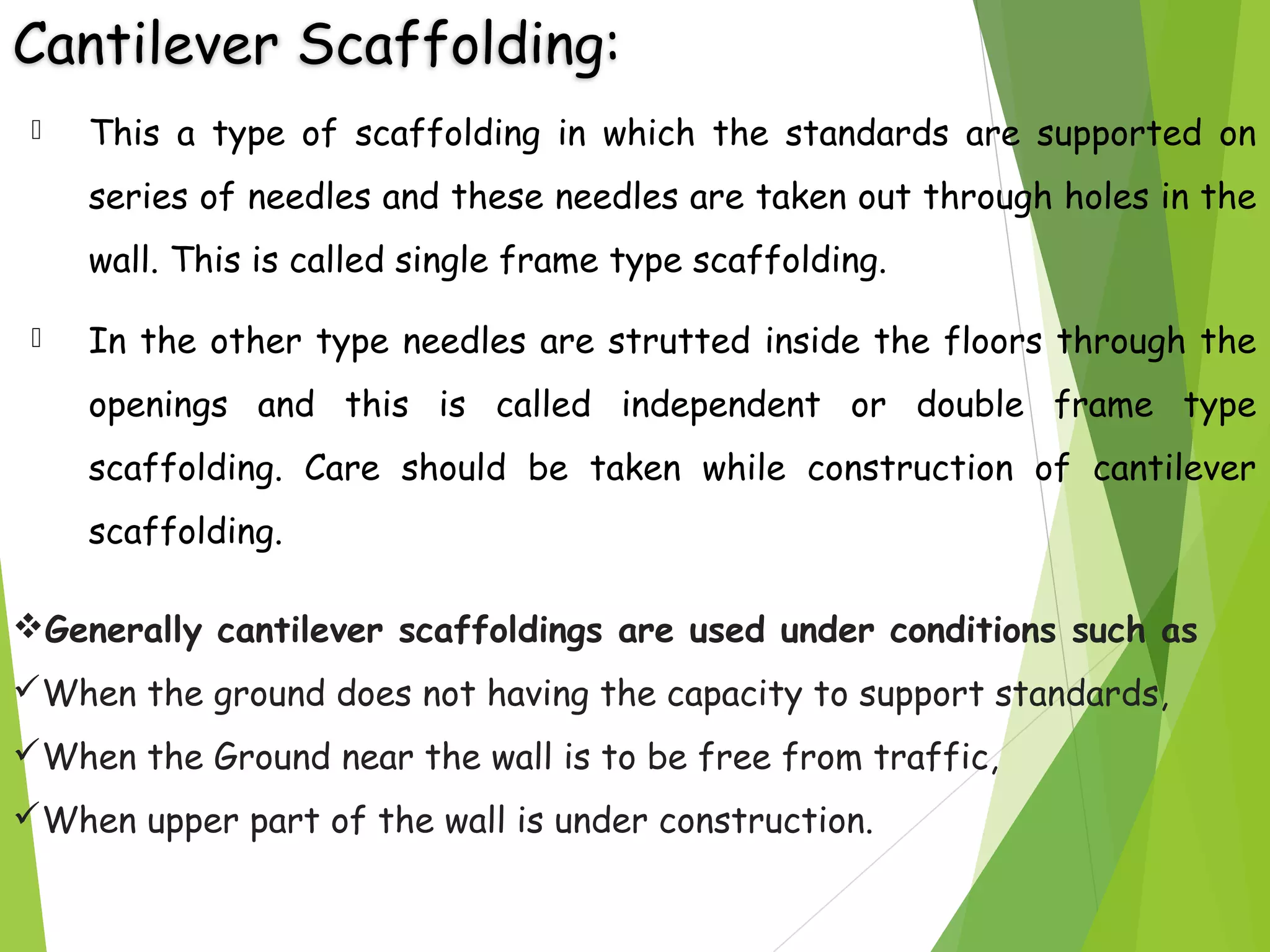 Cantilever Scaffolding:
 This a type of scaffolding in which the standards are supported on
series of needles and these needles are taken out through holes in the
wall. This is called single frame type scaffolding.
 In the other type needles are strutted inside the floors through the
openings and this is called independent or double frame type
scaffolding. Care should be taken while construction of cantilever
scaffolding.
Generally cantilever scaffoldings are used under conditions such as
When the ground does not having the capacity to support standards,
When the Ground near the wall is to be free from traffic,
When upper part of the wall is under construction.
 