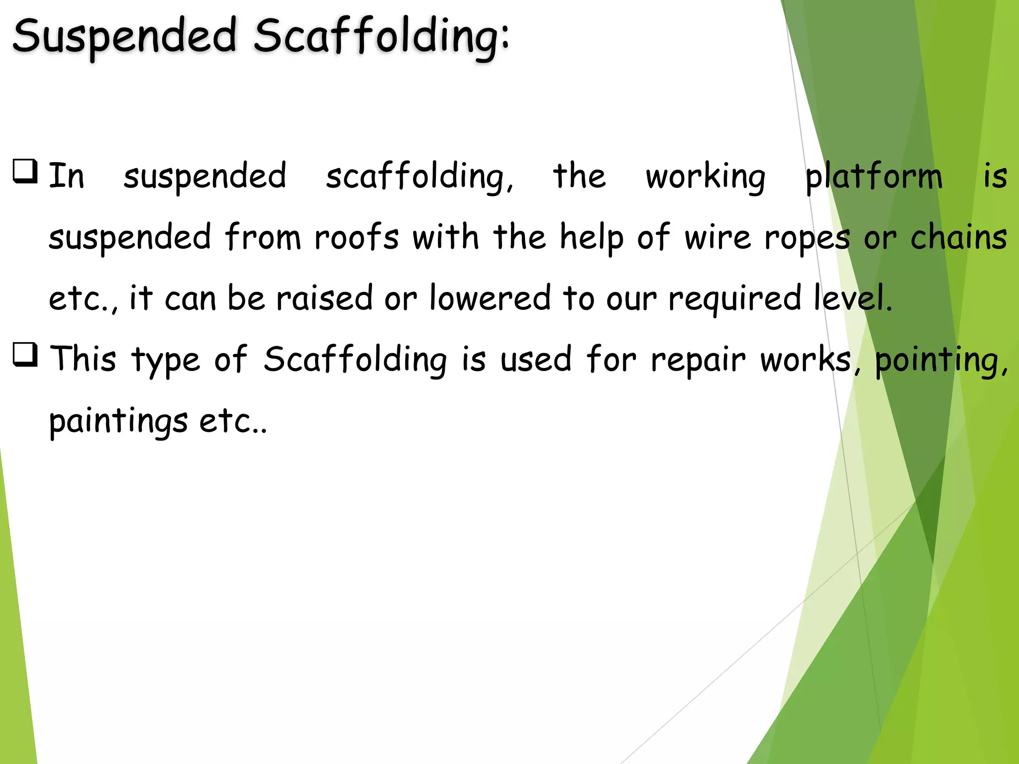 Suspended Scaffolding:
 In suspended scaffolding, the working platform is
suspended from roofs with the help of wire ropes or chains
etc., it can be raised or lowered to our required level.
 This type of Scaffolding is used for repair works, pointing,
paintings etc..
 