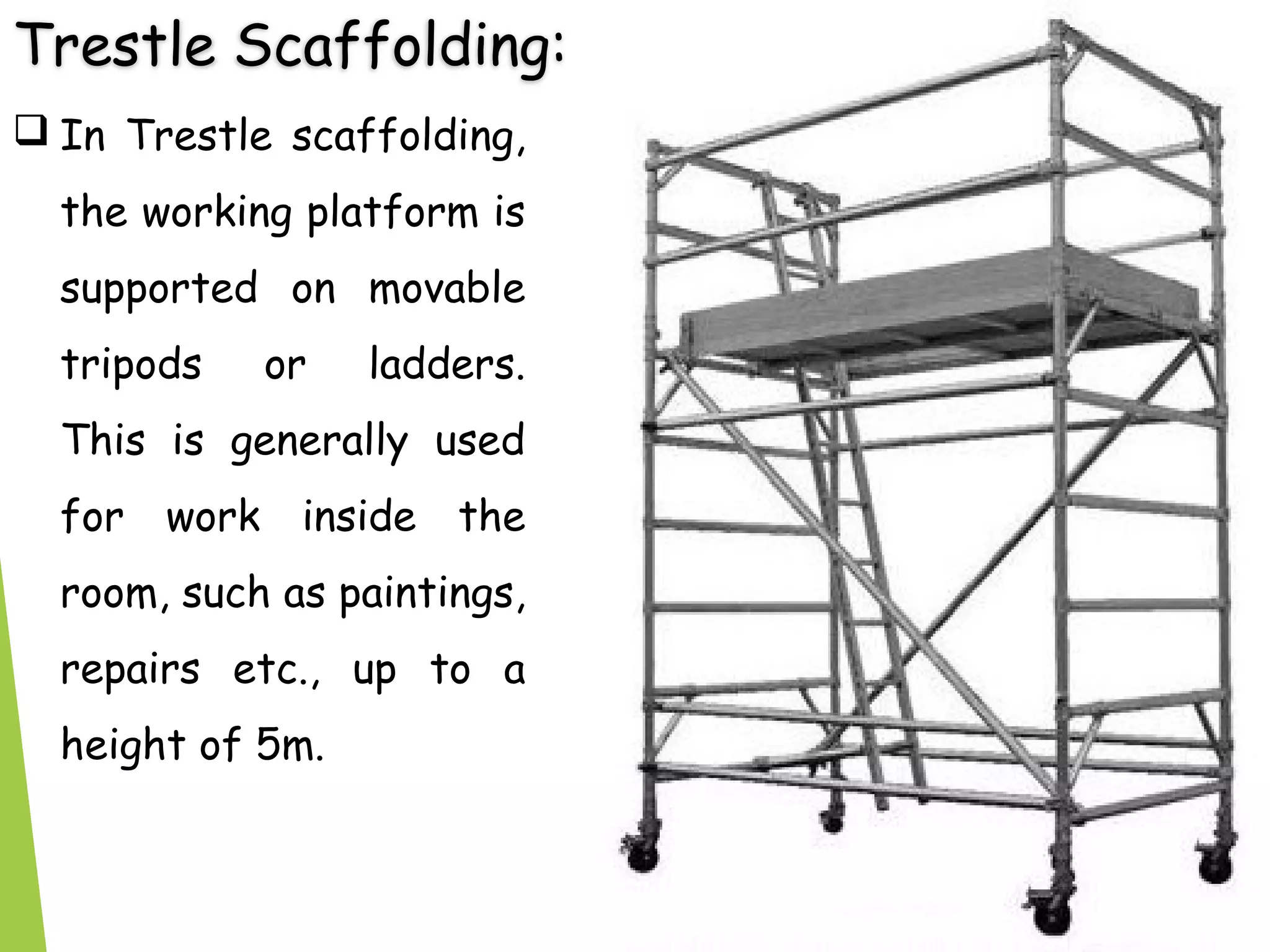 Trestle Scaffolding:
 In Trestle scaffolding,
the working platform is
supported on movable
tripods or ladders.
This is generally used
for work inside the
room, such as paintings,
repairs etc., up to a
height of 5m.
 