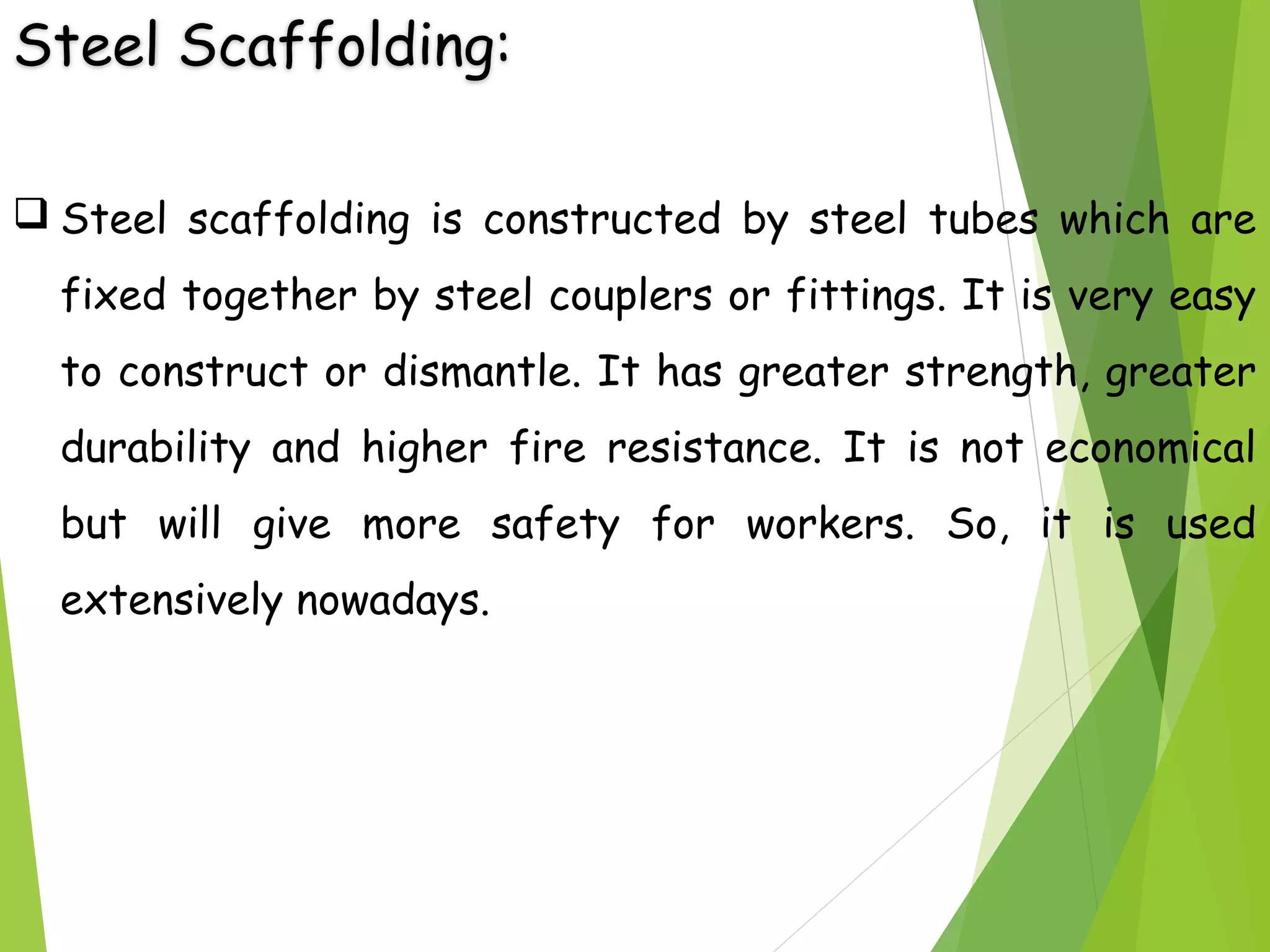 Steel Scaffolding:
 Steel scaffolding is constructed by steel tubes which are
fixed together by steel couplers or fittings. It is very easy
to construct or dismantle. It has greater strength, greater
durability and higher fire resistance. It is not economical
but will give more safety for workers. So, it is used
extensively nowadays.
 