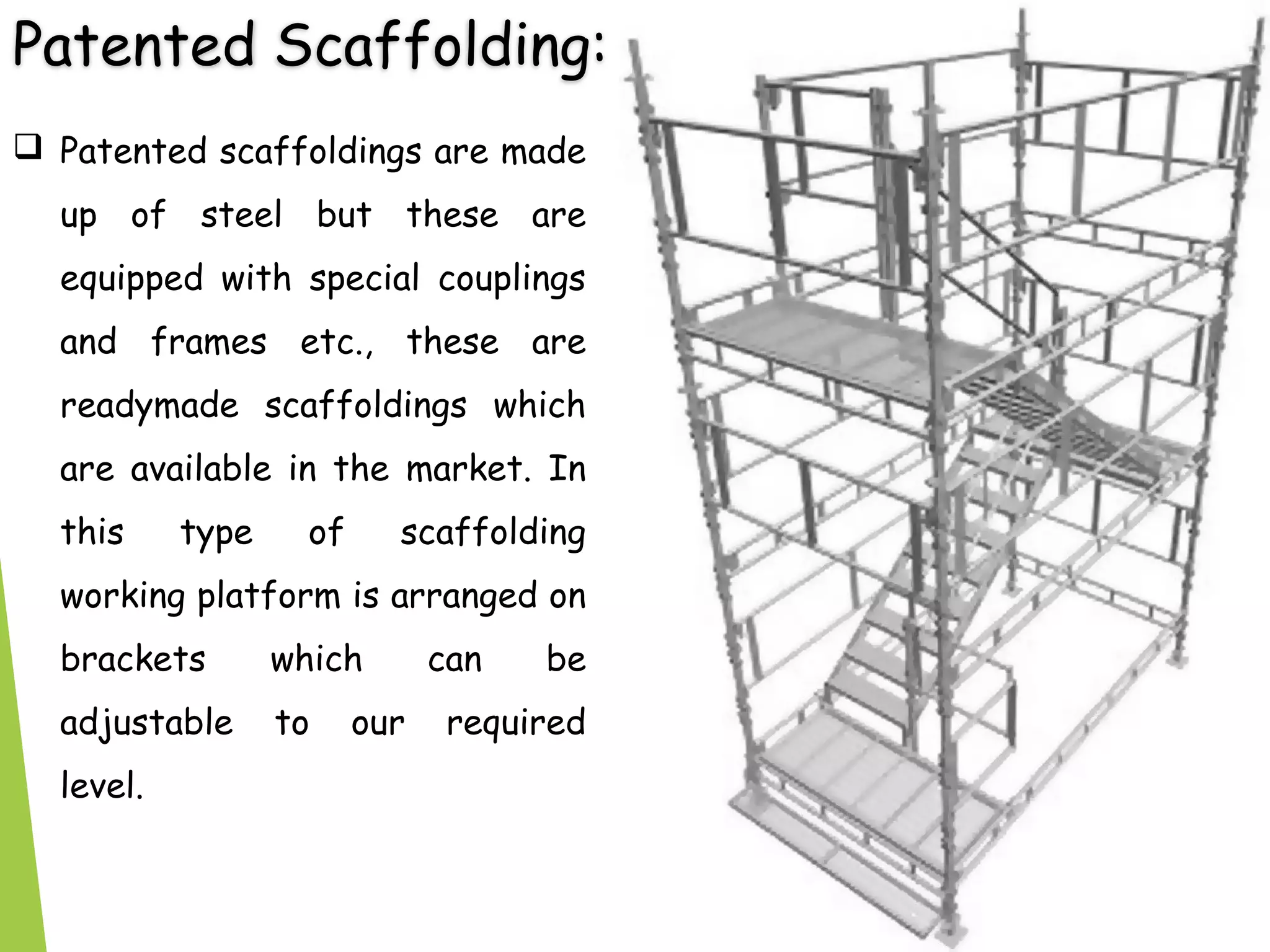 Patented Scaffolding:
 Patented scaffoldings are made
up of steel but these are
equipped with special couplings
and frames etc., these are
readymade scaffoldings which
are available in the market. In
this type of scaffolding
working platform is arranged on
brackets which can be
adjustable to our required
level.
 