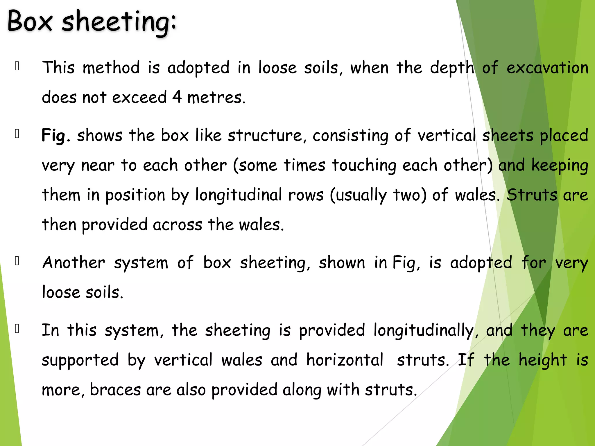Box sheeting:
 This method is adopted in loose soils, when the depth of excavation
does not exceed 4 metres. 
 Fig. shows the box like structure, consisting of vertical sheets placed
very near to each other (some times touching each other) and keeping
them in position by longitudinal rows (usually two) of wales. Struts are
then provided across the wales.
 Another system of box sheeting, shown in Fig, is adopted for very
loose soils.
 In this system, the sheeting is provided longitudinally, and they are
supported by vertical wales and horizontal  struts. If the height is
more, braces are also provided along with struts.
 