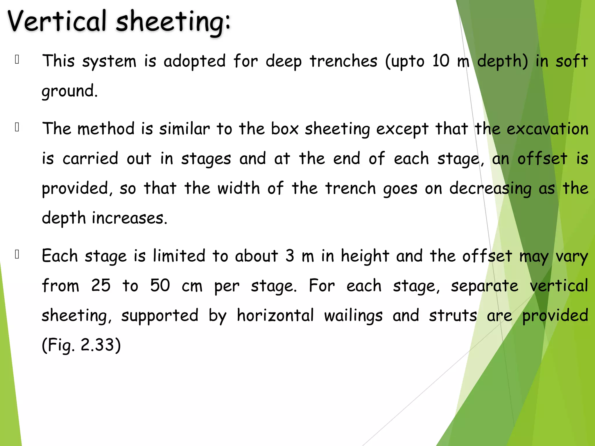 Vertical sheeting:
 This system is adopted for deep trenches (upto 10 m depth) in soft
ground.
 The method is similar to the box sheeting except that the excavation
is carried out in stages and at the end of each stage, an offset is
provided, so that the width of the trench goes on decreasing as the
depth increases.
 Each stage is limited to about 3 m in height and the offset may vary
from 25 to 50 cm per stage. For each stage, separate vertical
sheeting, supported by horizontal wailings and struts are provided
(Fig. 2.33)
 