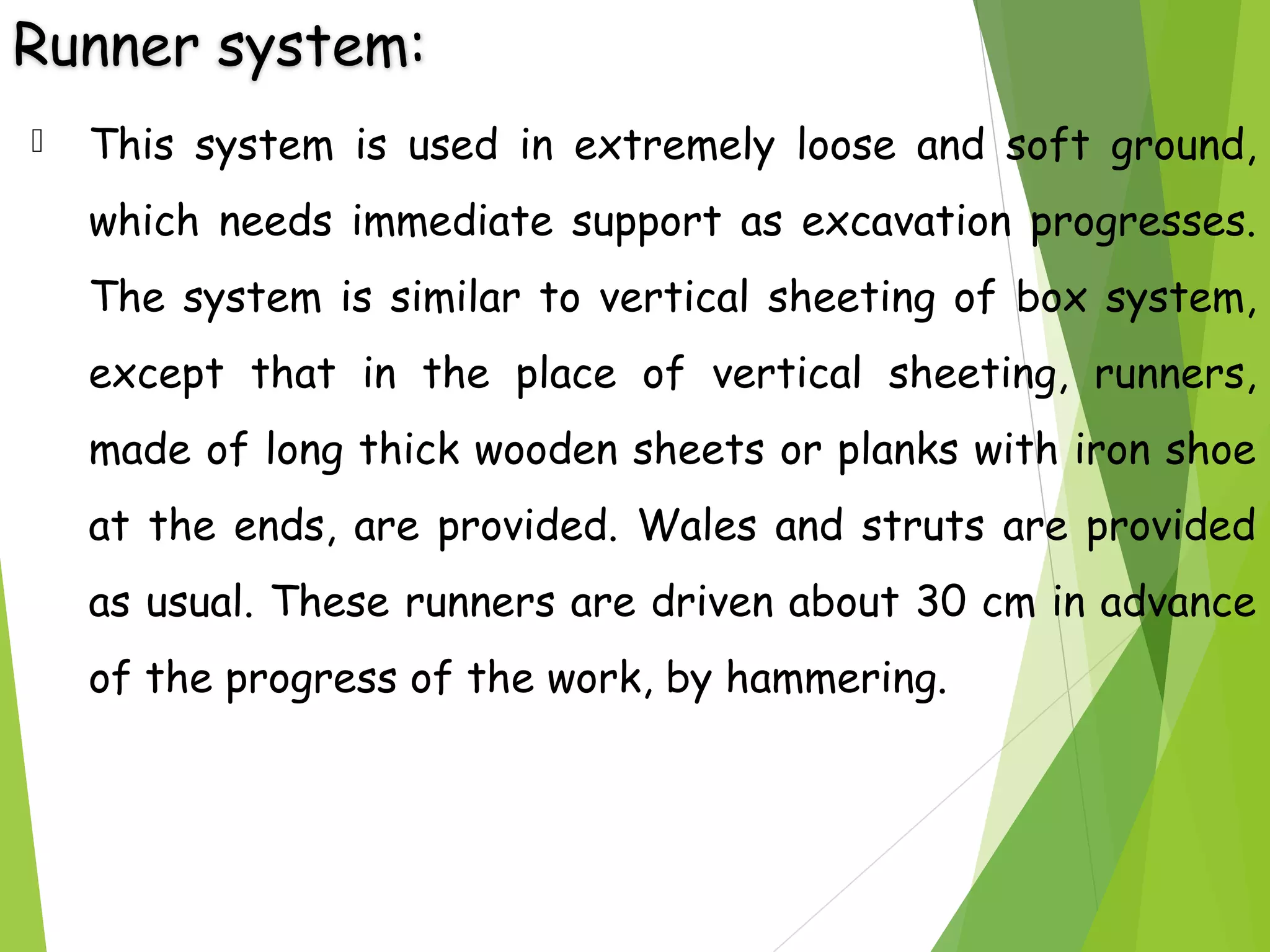 Runner system:
 This system is used in extremely loose and soft ground,
which needs immediate support as excavation progresses.
The system is similar to vertical sheeting of box system,
except that in the place of vertical sheeting, runners,
made of long thick wooden sheets or planks with iron shoe
at the ends, are provided. Wales and struts are provided
as usual. These runners are driven about 30 cm in advance
of the progress of the work, by hammering.
 