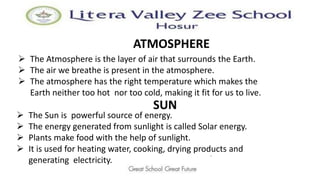 ATMOSPHERE
.
 The Atmosphere is the layer of air that surrounds the Earth.
 The air we breathe is present in the atmosphere.
 The atmosphere has the right temperature which makes the
Earth neither too hot nor too cold, making it fit for us to live.
SUN
 The Sun is powerful source of energy.
 The energy generated from sunlight is called Solar energy.
 Plants make food with the help of sunlight.
 It is used for heating water, cooking, drying products and
generating electricity.
 