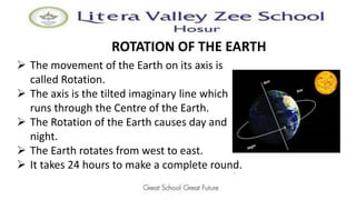 ROTATION OF THE EARTH
 The movement of the Earth on its axis is
called Rotation.
 The axis is the tilted imaginary line which
runs through the Centre of the Earth.
 The Rotation of the Earth causes day and
night.
 The Earth rotates from west to east.
 It takes 24 hours to make a complete round.
.
 