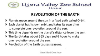 REVOLUTION OF THE EARTH
 Planets move around the sun in a fixed path called Orbit.
 Each planet has its own orbit and takes its own time
to complete one revolution around the sun.
 This time depends on the planet's distance from the sun.
 The Earth takes about 365 days and 6 hours to make
one revolution around the sun.
 Revolution of the Earth causes seasons.
.
 