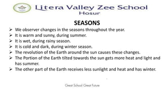 SEASONS
.
 We observer changes in the seasons throughout the year.
 It is warm and sunny, during summer.
 It is wet, during rainy season.
 It is cold and dark, during winter season.
 The revolution of the Earth around the sun causes these changes.
 The Portion of the Earth tilted towards the sun gets more heat and light and
has summer.
 The other part of the Earth receives less sunlight and heat and has winter.
 