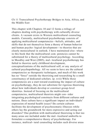 Ch 11 Transcultural Psychotherapy Bridges to Asia, Africa, and
the Middle East
This chapter with Chapters 10 and 12 forms a trilogy of
chapters dealing with psychotherapy with culturally diverse
clients. A vacuum exists in Western multicultural counseling
models. Currently, multicultural psychotherapy consists of
applying multicultural competencies—beliefs, attitudes, and
skills that do not themselves form a theory of human behavior
and human psycho- logical development—to theories that are
clearly monocultural in outlook. I have maintained else- where
in this book that the multicultural com- petencies cannot be
substituted for a theory of multicultural psychology. According
to Moodley and West (2005), mul- ticultural psychotherapy has
failed to theorize early childhood development,
conceptualizations of the multicultural self, or any analysis of
cultural psychopathology. All we seem to have are the cultural
competencies as therapeutic techniques, and much of this work
has no “force” outside the theorizing and researching by a small
constituency of dedicated scholars. (p. xvii) While these
competencies are a start toward examining the impact of culture
on psychotherapy, they do not substitute for rigorous theorizing
about how individuals develop or construct group-level
identities. Instead of focusing on the multicultural
competencies, multicultural theorists might con- sider
integrating psychological constructs from different cultures and
nations. Does culture have a significant impact on individuals’
expression of mental health issues? Do certain cultures
facilitate the development of psychosomatic illnesses while
others lay the groundwork for more expressive and acting-out
disorders? One problem with multicultural theorizing is that too
many areas are included under the mul- ticultural umbrella to
formulate a comprehensive theory of psychotherapy. For
instance, multicul- tural counseling includes such diverse areas
 