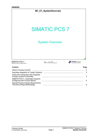 Training Center
for Automation and Drives
SIMATIC PCS 7 System Training
System OverviewPage 1
Date: 15.11.2006
File:ST-PCS7SYS_V70_sys_üb.1
SIMATIC PCS 7
Siemens AG 2003. All rights reserved.
SITRAIN Training for
Automation and Drives
M1_C1_SystemOverview
SIMATIC PCS 7
System Overview
Content Page
What Is Process Control? ................................................................................................................. 2
Seamless Integration of Today's Systems ........................................................................................ 3
A New PLC Generation with Integrated
Process Control Functionality ............................................................................................ 4
SIMATIC PCS 7 - Automation Systems
Configuring with Function Blocks ............................................................................................ 5
Special Process Industry Requirements:
Top-Down Design Methodology .......................................................................................... 6
 