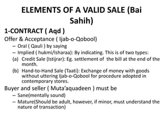 ELEMENTS OF A VALID SALE (Bai
Sahih)
1-CONTRACT ( Aqd )
Offer & Acceptance ( Ijab-o-Qobool)
– Oral ( Qauli ) by saying
– Implied ( hukmi/Isharaa): By indicating. This is of two types:
(a) Credit Sale (Istijrar): Eg. settlement of the bill at the end of the
month.
(b) Hand-to-Hand Sale (Taati): Exchange of money with goods
without uttering Ijab-o-Qobool for procedure adopted in
contemporary stores.
Buyer and seller ( Muta’aquadeen ) must be
– Sane(mentally sound)
– Mature(Should be adult, however, if minor, must understand the
nature of transaction)
 