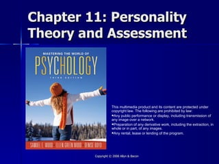 Chapter 11: Personality
Theory and Assessment




                    This multimedia product and its content are protected under
                    copyright law. The following are prohibited by law:
                    Any public performance or display, including transmission of
                    any image over a network.
                    Preparation of any derivative work, including the extraction, in
                    whole or in part, of any images.
                    Any rental, lease or lending of the program.




         Copyright © 2008 Allyn & Bacon
 