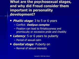 What are the psychosexual stages,
and why did Freud consider them
important in personality
development?
   Phallic stage: 3 to 5 or 6 years
    – Conflict: Oedipus complex
    – Fixation can lead to flirtatiousness and
      promiscuity or excessive pride and chastity
   Latency: 5 or 6 years to puberty
    – Period of sexual calm
   Genital stage: Puberty on
    – Revival of sexual interests

                     Copyright © 2008 Allyn & Bacon
 
