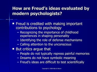 How are Freud’s ideas evaluated by
modern psychologists?

   Freud is credited with making important
    contributions to psychology
    – Recognizing the importance of childhood
      experiences in shaping personality
    – Identifying the role of defense mechanisms
    – Calling attention to the unconscious
   But critics argue that
    – People do not typically repress painful memories
    – Dreams do not have symbolic meaning
    – Freud’s ideas are difficult to test scientifically
                     Copyright © 2008 Allyn & Bacon
 
