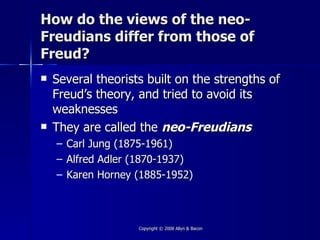 How do the views of the neo-
Freudians differ from those of
Freud?
   Several theorists built on the strengths of
    Freud’s theory, and tried to avoid its
    weaknesses
   They are called the neo-Freudians
    –   Carl Jung (1875-1961)
    –   Alfred Adler (1870-1937)
    –   Karen Horney (1885-1952)



                     Copyright © 2008 Allyn & Bacon
 