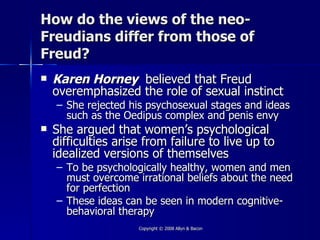 How do the views of the neo-
Freudians differ from those of
Freud?
   Karen Horney believed that Freud
    overemphasized the role of sexual instinct
    – She rejected his psychosexual stages and ideas
      such as the Oedipus complex and penis envy
   She argued that women’s psychological
    difficulties arise from failure to live up to
    idealized versions of themselves
    – To be psychologically healthy, women and men
      must overcome irrational beliefs about the need
      for perfection
    – These ideas can be seen in modern cognitive-
      behavioral therapy
                     Copyright © 2008 Allyn & Bacon
 