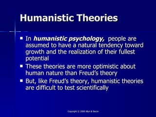 Humanistic Theories
   In humanistic psychology, people are
    assumed to have a natural tendency toward
    growth and the realization of their fullest
    potential
   These theories are more optimistic about
    human nature than Freud’s theory
   But, like Freud’s theory, humanistic theories
    are difficult to test scientifically


                    Copyright © 2008 Allyn & Bacon
 