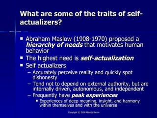 What are some of the traits of self-
actualizers?

   Abraham Maslow (1908-1970) proposed a
    hierarchy of needs that motivates human
    behavior
   The highest need is self-actualization
   Self actualizers
    – Accurately perceive reality and quickly spot
      dishonesty
    – Tend not to depend on external authority, but are
      internally driven, autonomous, and independent
    – Frequently have peak experiences
          Experiences of deep meaning, insight, and harmony
           within themselves and with the universe
                        Copyright © 2008 Allyn & Bacon
 
