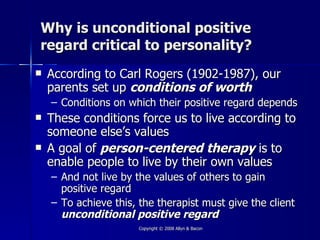 Why is unconditional positive
regard critical to personality?
   According to Carl Rogers (1902-1987), our
    parents set up conditions of worth
    – Conditions on which their positive regard depends
   These conditions force us to live according to
    someone else’s values
   A goal of person-centered therapy is to
    enable people to live by their own values
    – And not live by the values of others to gain
      positive regard
    – To achieve this, the therapist must give the client
      unconditional positive regard
                       Copyright © 2008 Allyn & Bacon
 